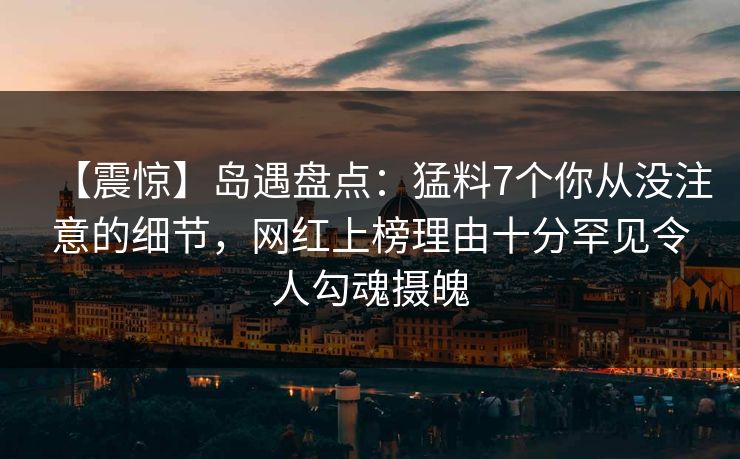 【震惊】岛遇盘点：猛料7个你从没注意的细节，网红上榜理由十分罕见令人勾魂摄魄