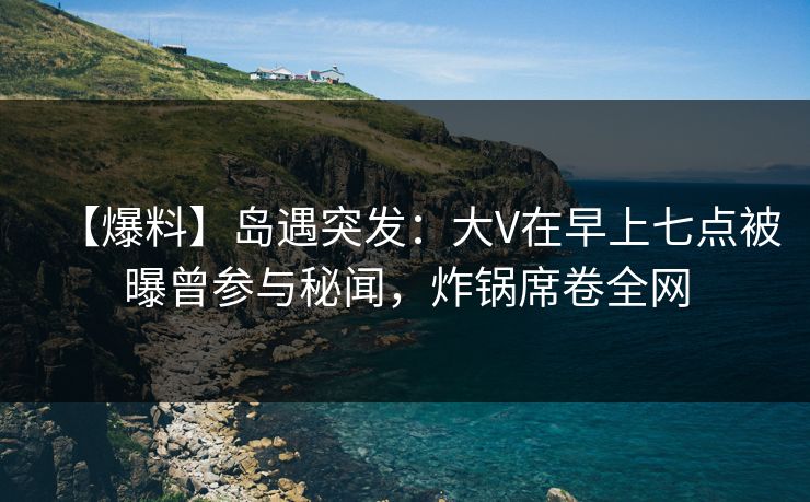 【爆料】岛遇突发：大V在早上七点被曝曾参与秘闻，炸锅席卷全网