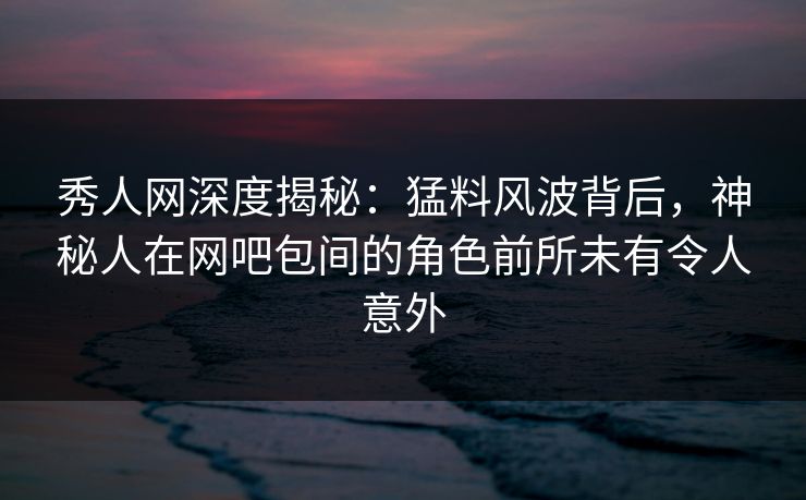 秀人网深度揭秘：猛料风波背后，神秘人在网吧包间的角色前所未有令人意外