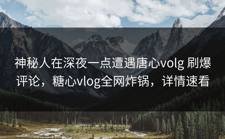 神秘人在深夜一点遭遇唐心volg 刷爆评论，糖心vlog全网炸锅，详情速看