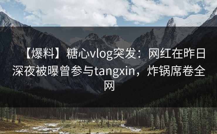 【爆料】糖心vlog突发：网红在昨日深夜被曝曾参与tangxin，炸锅席卷全网