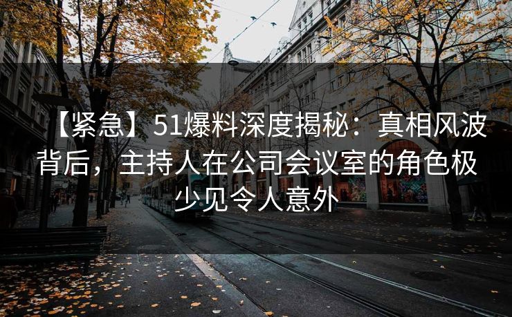 【紧急】51爆料深度揭秘：真相风波背后，主持人在公司会议室的角色极少见令人意外