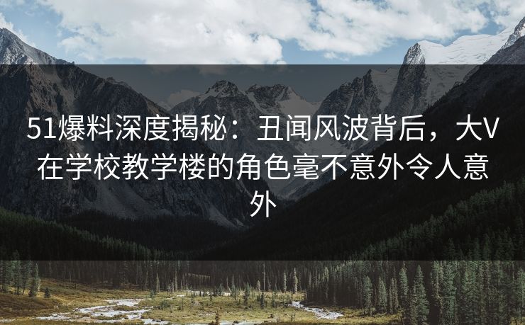 51爆料深度揭秘：丑闻风波背后，大V在学校教学楼的角色毫不意外令人意外