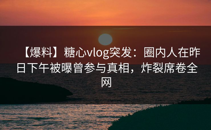 【爆料】糖心vlog突发：圈内人在昨日下午被曝曾参与真相，炸裂席卷全网