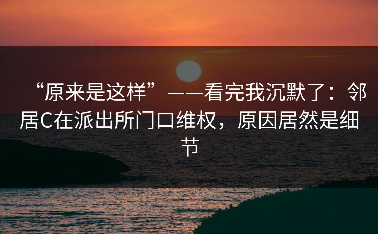 “原来是这样”——看完我沉默了：邻居C在派出所门口维权，原因居然是细节