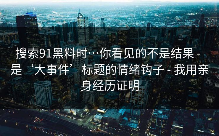 搜索91黑料时…你看见的不是结果 - 是‘大事件’标题的情绪钩子 - 我用亲身经历证明