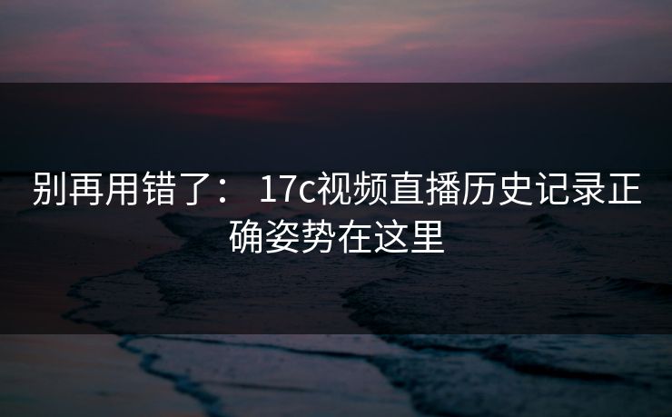 别再用错了： 17c视频直播历史记录正确姿势在这里
