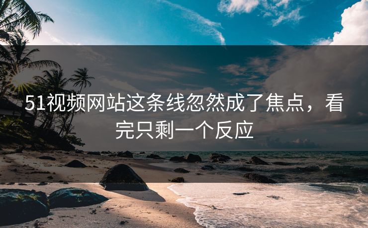 51视频网站这条线忽然成了焦点，看完只剩一个反应