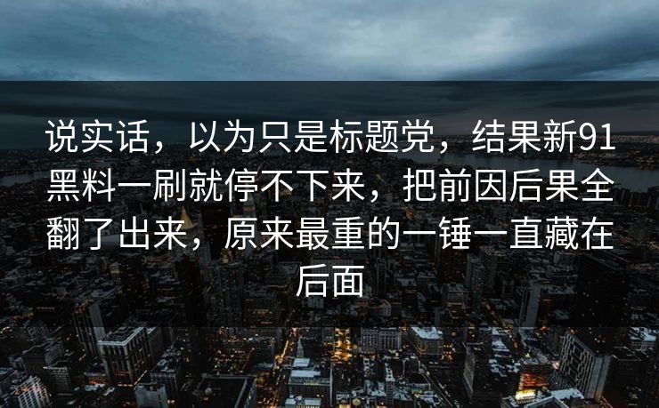 说实话，以为只是标题党，结果新91黑料一刷就停不下来，把前因后果全翻了出来，原来最重的一锤一直藏在后面